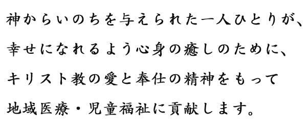 神からいのちを与えられた一人ひとりが、幸せになれるよう心身の癒しのために、キリスト教の愛と奉仕の精神をもって地域医療・児童福祉に貢献します。